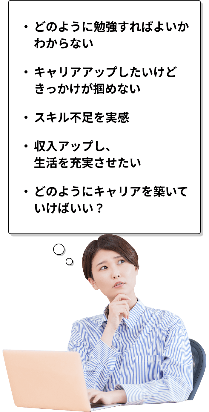 ・どのように勉強すればよいかわからない・キャリアアップしたいけどきっかけが掴めない・スキル不足を実感・収入アップし、生活を充実させたい・どのようにキャリアを築いていけばいい？